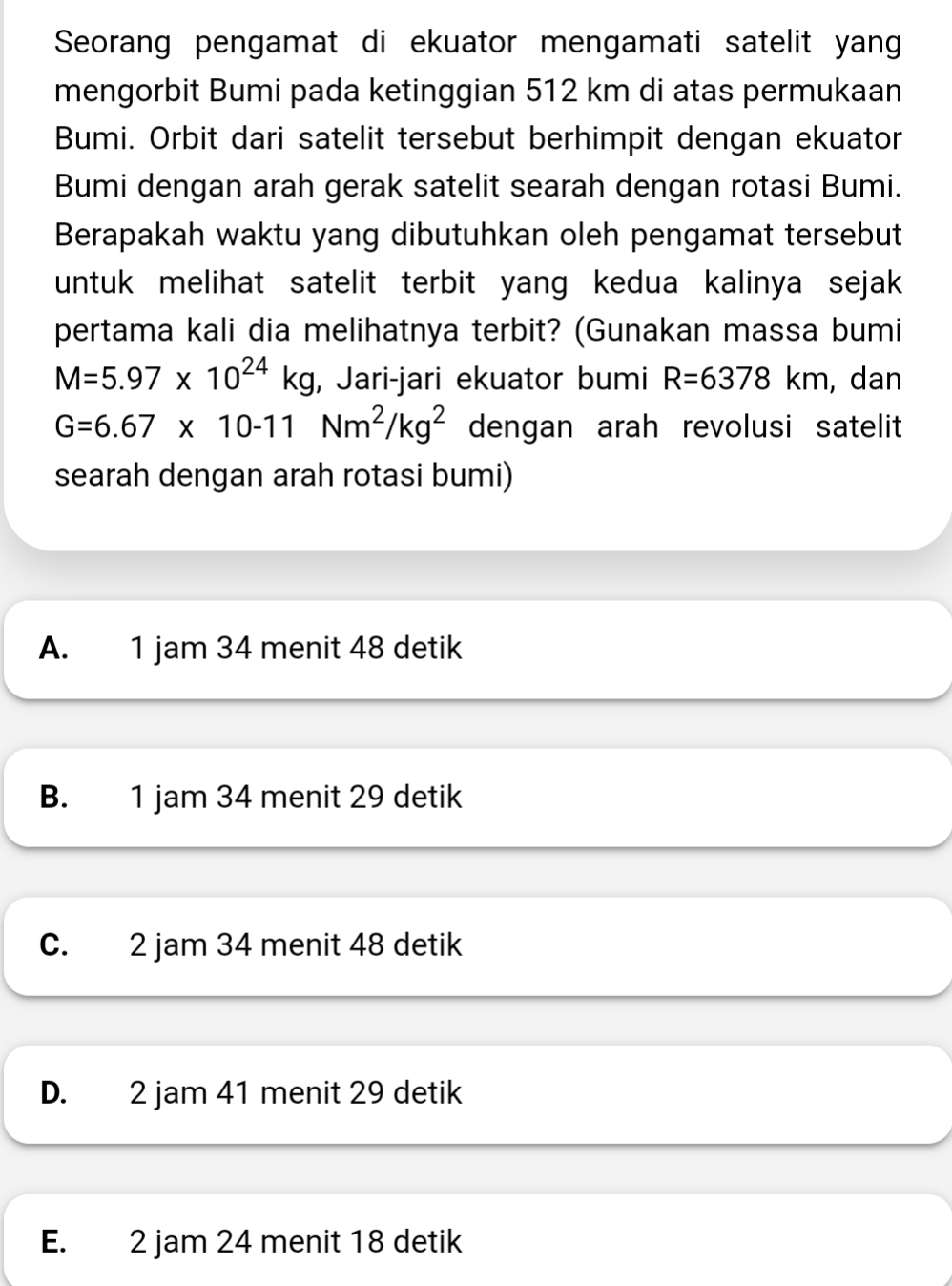 Seorang pengamat di ekuator mengamati satelit yang
mengorbit Bumi pada ketinggian 512 km di atas permukaan
Bumi. Orbit dari satelit tersebut berhimpit dengan ekuator
Bumi dengan arah gerak satelit searah dengan rotasi Bumi.
Berapakah waktu yang dibutuhkan oleh pengamat tersebut
untuk melihat satelit terbit yang kedua kalinya sejak
pertama kali dia melihatnya terbit? (Gunakan massa bumi
M=5.97* 10^(24)kg , Jari-jari ekuator bumi R=6378km , dan
G=6.67* 10-11Nm^2/kg^2 dengan arah revolusi satelit
searah dengan arah rotasi bumi)
A. 1 jam 34 menit 48 detik
B. 1 jam 34 menit 29 detik
C. 2 jam 34 menit 48 detik
D. 2 jam 41 menit 29 detik
E. 2 jam 24 menit 18 detik