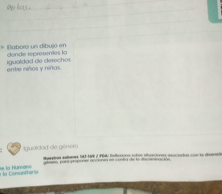 Elabora un dibujo en 
donde representes la 
igualdad de derechos 
entre niños y niñas. 
Igualdad de género 
Nuestros saberes 167-169 / PDA: Reflexiona sobre situaciones asociadas con la diversidó 
género, para proponer acciones en contra de la discriminación. 
e lo Humano 
lo Comunitario