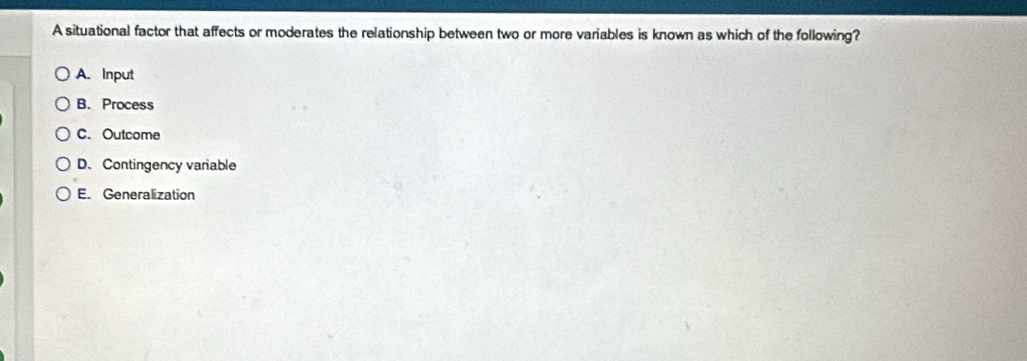 A situational factor that affects or moderates the relationship between two or more variables is known as which of the following?
A. Input
B、 Process
C. Outcome
D. Contingency variable
E. Generalization