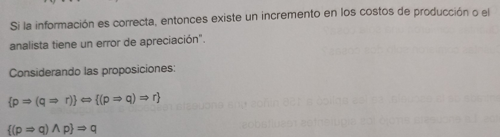 Si la información es correcta, entonces existe un incremento en los costos de producción o el 
analista tiene un error de apreciación". 
Considerando las proposiciones:
 pRightarrow (qRightarrow r) Longleftrightarrow  (pRightarrow q)Rightarrow r
 (pRightarrow q)wedge p Rightarrow q