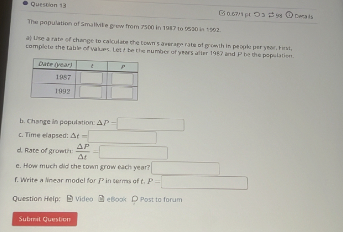 つ 3 2 98 () Details
The population of Smallville grew from 7500 in 1987 to 9500 in 1992.
a) Use a rate of change to calculate the town's average rate of growth in people per year. First,
complete the table of values. Lett be the number of years after 1987 and P be the population.
b. Change in population: △ P=□
c. Time elapsed: △ t=□
d. Rate of growth:  △ P/△ t =□
e. How much did the town grow each year? □
f. Write a linear model for P in terms of t. P=□
Question Help: Video eBook D Post to forum
Submit Question