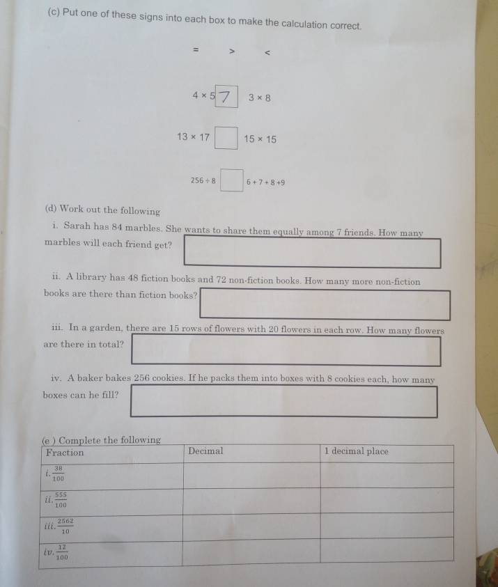 Put one of these signs into each box to make the calculation correct.
= <
<tex>4* 5 3* 8
13* 17 15* 15
256/ 8 6+7+8+9
(d) Work out the following
i. Sarah has 84 marbles. She wants to share them equally among 7 friends. How many
marbles will each friend get?
ii. A library has 48 fiction books and 72 non-fiction books. How many more non-fiction
books are there than fiction books?
iii. In a garden, there are 15 rows of flowers with 20 flowers in each row. How many flowers
are there in total?
iv. A baker bakes 256 cookies. If he packs them into boxes with 8 cookies each, how many
boxes can he fill?