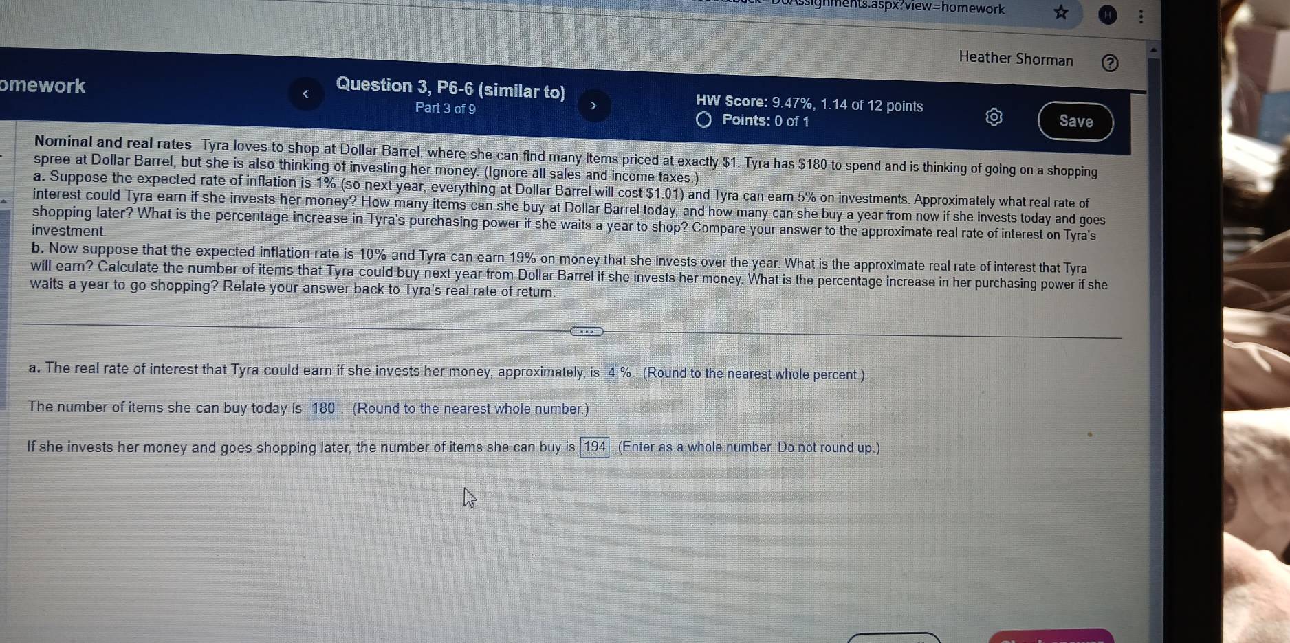 ignments.aspx?view=homework 
Heather Shorman 
omework Question 3, P6-6 (similar to) HW Score: 9.47%, 1.14 of 12 points 
Part 3 of 9 Points: 0 of 1 Save 
Nominal and real rates Tyra loves to shop at Dollar Barrel, where she can find many items priced at exactly $1. Tyra has $180 to spend and is thinking of going on a shopping 
spree at Dollar Barrel, but she is also thinking of investing her money. (Ignore all sales and income taxes.) 
a. Suppose the expected rate of inflation is 1% (so next year, everything at Dollar Barrel will cost $1.01) and Tyra can earn 5% on investments. Approximately what real rate of 
interest could Tyra earn if she invests her money? How many items can she buy at Dollar Barrel today, and how many can she buy a year from now if she invests today and goes 
shopping later? What is the percentage increase in Tyra's purchasing power if she waits a year to shop? Compare your answer to the approximate real rate of interest on Tyra's 
investment. 
b. Now suppose that the expected inflation rate is 10% and Tyra can earn 19% on money that she invests over the year. What is the approximate real rate of interest that Tyra 
will earn? Calculate the number of items that Tyra could buy next year from Dollar Barrel if she invests her money. What is the percentage increase in her purchasing power if she 
waits a year to go shopping? Relate your answer back to Tyra's real rate of return. 
a. The real rate of interest that Tyra could earn if she invests her money, approximately, is 4° (Round to the nearest whole percent.) 
The number of items she can buy today is 180. (Round to the nearest whole number.) 
If she invests her money and goes shopping later, the number of items she can buy is 194. (Enter as a whole number. Do not round up.)