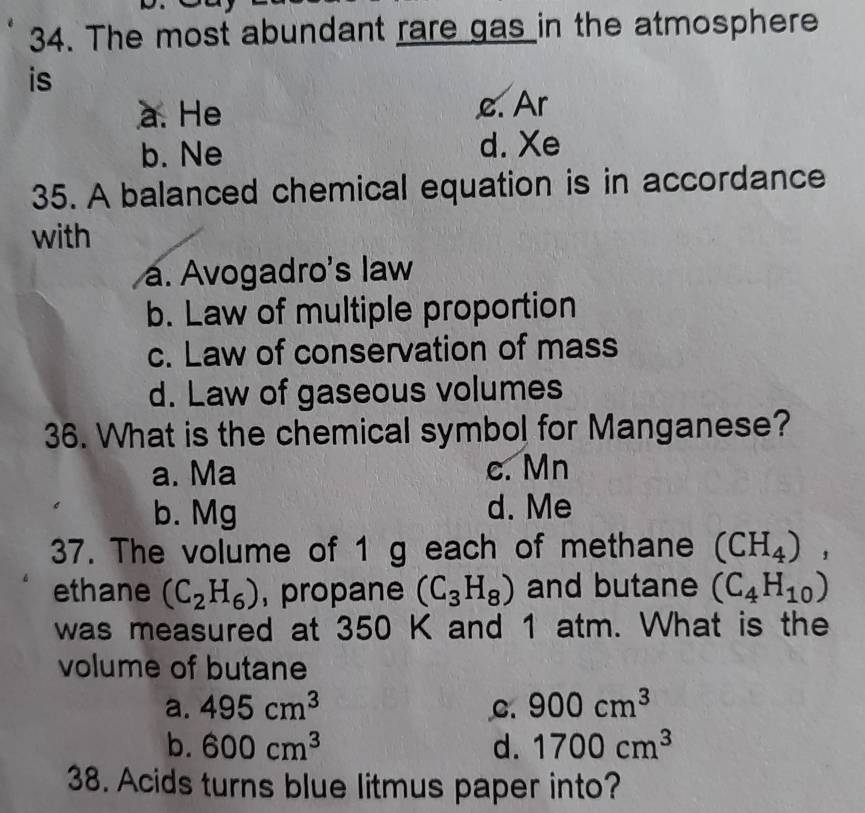 The most abundant rare gas in the atmosphere
is
a. He c. Ar
b. Ne d. Xe
35. A balanced chemical equation is in accordance
with
a. Avogadro's law
b. Law of multiple proportion
c. Law of conservation of mass
d. Law of gaseous volumes
36. What is the chemical symbol for Manganese?
a. Ma c. Mn
b. Mg d. Me
37. The volume of 1 g each of methane (CH_4), 
ethane (C_2H_6) , propane (C_3H_8) and butane (C_4H_10)
was measured at 350 K and 1 atm. What is the
volume of butane
a. 495cm^3 C. 900cm^3
b. 600cm^3 d. 1700cm^3
38. Acids turns blue litmus paper into?