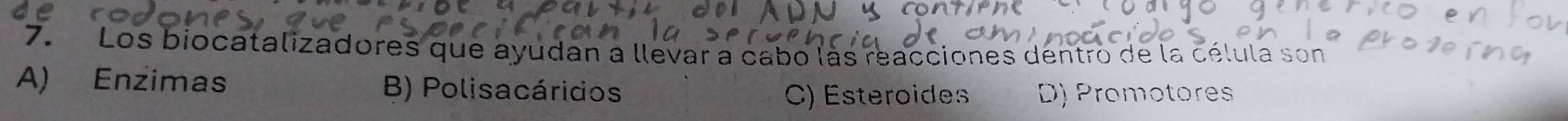 Los biocatalizadores que ayudan a llevar a cabo làs reacciones dentro de la célula son
A) Enzimas B) Polisacáridos
C) Esteroides D) Promotores