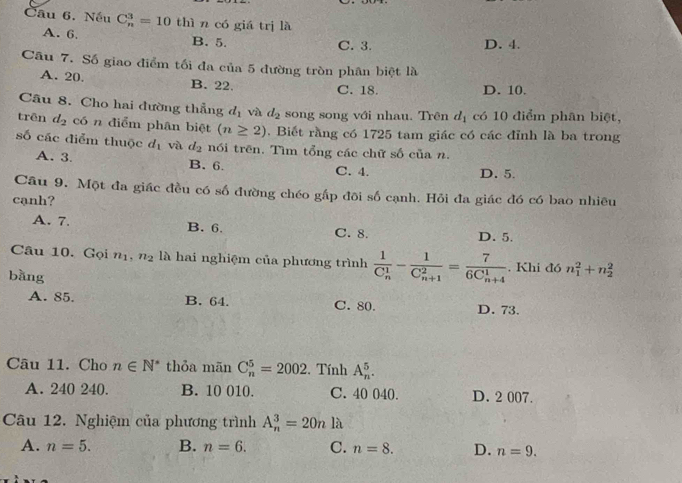 Nếu C_n^(3=10 thì n có giá trị là
A. 6. B. 5.
C. 3. D. 4.
Câu 7. Số giao điểm tối đa của 5 đường tròn phân biệt là
A. 20. B. 22.
C. 18. D. 10.
Câu 8. Cho hai đường thẳng d_1) và d_2 song song với nhau. Trên d_1 có 10 điểm phân biệt,
trên d_2 có n điểm phân biệt (n≥ 2). Biết rằng có 1725 tam giác có các đỉnh là ba trong
số các điểm thuộc d_1 và d_2 nói trên. Tìm tổng các chữ số của n.
A. 3. B. 6. C. 4. D. 5.
Câu 9. Một đa giác đều có số đường chéo gấp đôi số cạnh. Hỏi đa giác đó có bao nhiều
cạnh?
A. 7 B. 6. C. 8. D. 5.
Câu 10. Gọi n_1 n_2 là hai nghiệm của phương trình frac 1(C_n)^1-frac 1(C_n+1)^2=frac 7(6C_n+4)^1. Khi đó n_1^(2+n_2^2
bǎng
A. 85. B. 64. C. 80. D. 73.
Câu 11. Cho n∈ N^*) thỏa mãn C_n^5=2002. Tính A_n^5.
A. 240 240. B. 10 010. C. 40 040. D. 2 007.
Câu 12. Nghiệm của phương trình A_n^3=20n là
A. n=5. B. n=6. C. n=8. D. n=9.