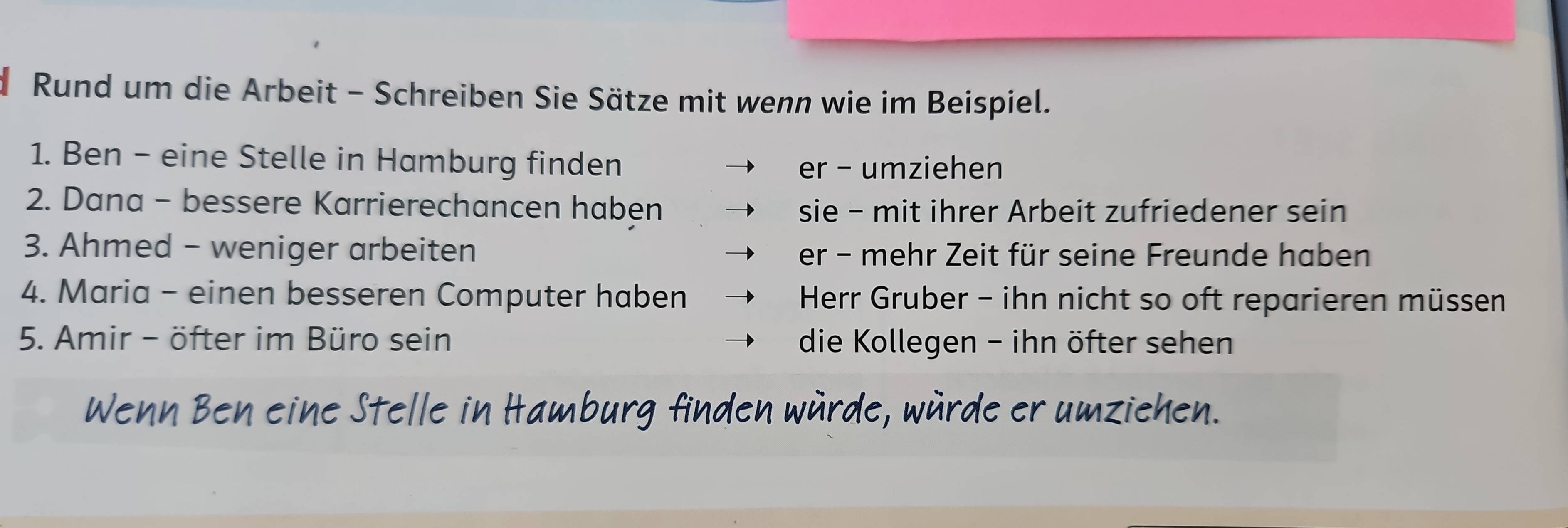 Rund um die Arbeit - Schreiben Sie Sätze mit wenn wie im Beispiel.
1. Ben - eine Stelle in Hamburg finden
er - umziehen
2. Dana - bessere Karrierechancen haben sie - mit ihrer Arbeit zufriedener sein
3. Ahmed - weniger arbeiten er - mehr Zeit für seine Freunde haben
4. Maria - einen besseren Computer haben Herr Gruber - ihn nicht so oft reparieren müssen
5. Amir - öfter im Büro sein die Kollegen - ihn öfter sehen
Wenn Ben eine Stelle in Hamburg finden würde, würde er umziehen.