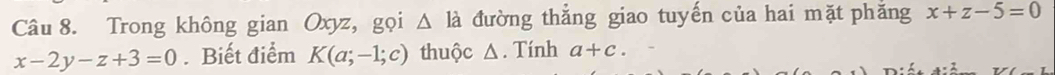 Trong không gian Oxyz, gọi △ la đường thẳng giao tuyến của hai mặt phăng x+z-5=0
x-2y-z+3=0. Biết điểm K(a;-1;c) thuộc △. Tính a+c.