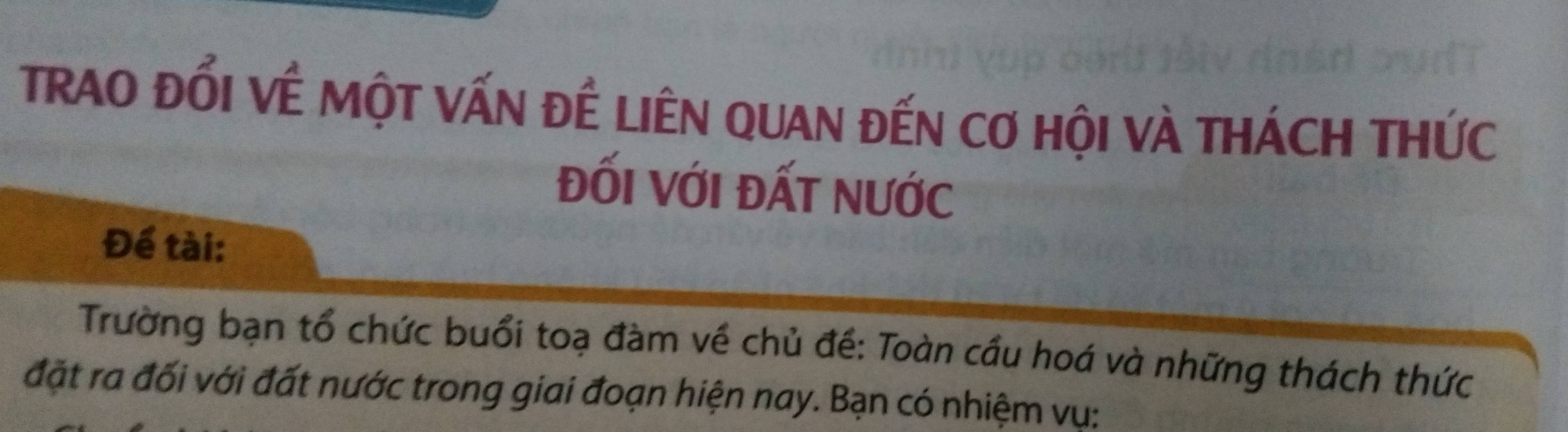 TRAO ĐổI VÊ MộT VấN ĐÊ LIÊN QUAN đếN Cơ HộI và THÁCH THỨc 
ĐỐI VớI ĐấT nƯỚc 
Để tài: 
Trường bạn tổ chức buổi toạ đàm về chủ đề: Toàn cầu hoá và những thách thức 
đặt ra đối với đất nước trong giai đoạn hiện nay. Bạn có nhiệm vụ: