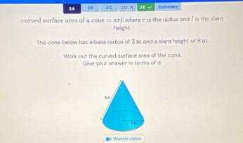 2A 28 2C 10* overline AB C Summary 
curved surface area of a cone =π rl where in is the radius and ? is the slant 
height. 
The cone below has a base radius of 3 m and a slant height of 8 m. 
Work out the curved surface area of the cone. 
Give your answer in terms of π. 
Watch video