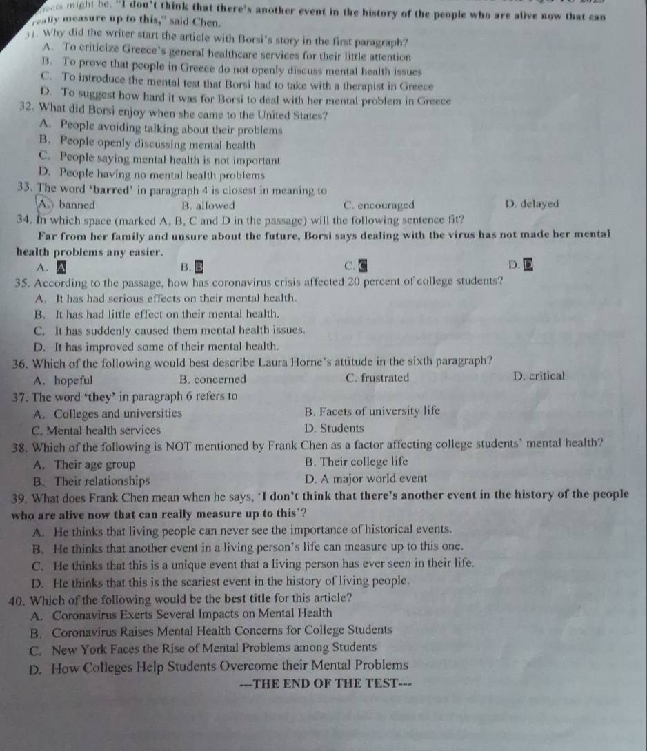 oets might be. "I don't think that there's another event in the history of the people who are alive now that can
really measure up to this," said Chen.
. Why did the writer start the article with Borsi's story in the first paragraph?
A. To criticize Greece’s general healthcare services for their little attention
B. To prove that people in Greece do not openly discuss mental health issues
C. To introduce the mental test that Borsi had to take with a therapist in Greece
D. To suggest how hard it was for Borsi to deal with her mental problem in Greece
32. What did Borsi enjoy when she came to the United States?
A. People avoiding talking about their problems
B. People openly discussing mental health
C. People saying mental health is not important
D. People having no mental health problems
33. The word ‘barred’ in paragraph 4 is closest in meaning to
A  banned B. allowed C. encouraged D. delayed
34. In which space (marked A, B, C and D in the passage) will the following sentence fit?
Far from her family and unsure about the future, Borsi says dealing with the virus has not made her mental
health problems any easier.
A.
B.
C.
D.
35. According to the passage, how has coronavirus crisis affected 20 percent of college students?
A. It has had serious effects on their mental health.
B. It has had little effect on their mental health.
C. It has suddenly caused them mental health issues.
D. It has improved some of their mental health.
36. Which of the following would best describe Laura Horne’s attitude in the sixth paragraph?
A. hopeful B. concerned C. frustrated D. critical
37. The word ‘they’ in paragraph 6 refers to
A. Colleges and universities B. Facets of university life
C. Mental health services D. Students
38. Which of the following is NOT mentioned by Frank Chen as a factor affecting college students" mental health?
A. Their age group B. Their college life
B. Their relationships D. A major world event
39. What does Frank Chen mean when he says, ‘I don’t think that there’s another event in the history of the people
who are alive now that can really measure up to this`?
A. He thinks that living people can never see the importance of historical events.
B. He thinks that another event in a living person’s life can measure up to this one.
C. He thinks that this is a unique event that a living person has ever seen in their life.
D. He thinks that this is the scariest event in the history of living people.
40. Which of the following would be the best title for this article?
A. Coronavirus Exerts Several Impacts on Mental Health
B. Coronavirus Raises Mental Health Concerns for College Students
C. New York Faces the Rise of Mental Problems among Students
D. How Colleges Help Students Overcome their Mental Problems
---THE END OF THE TEST---