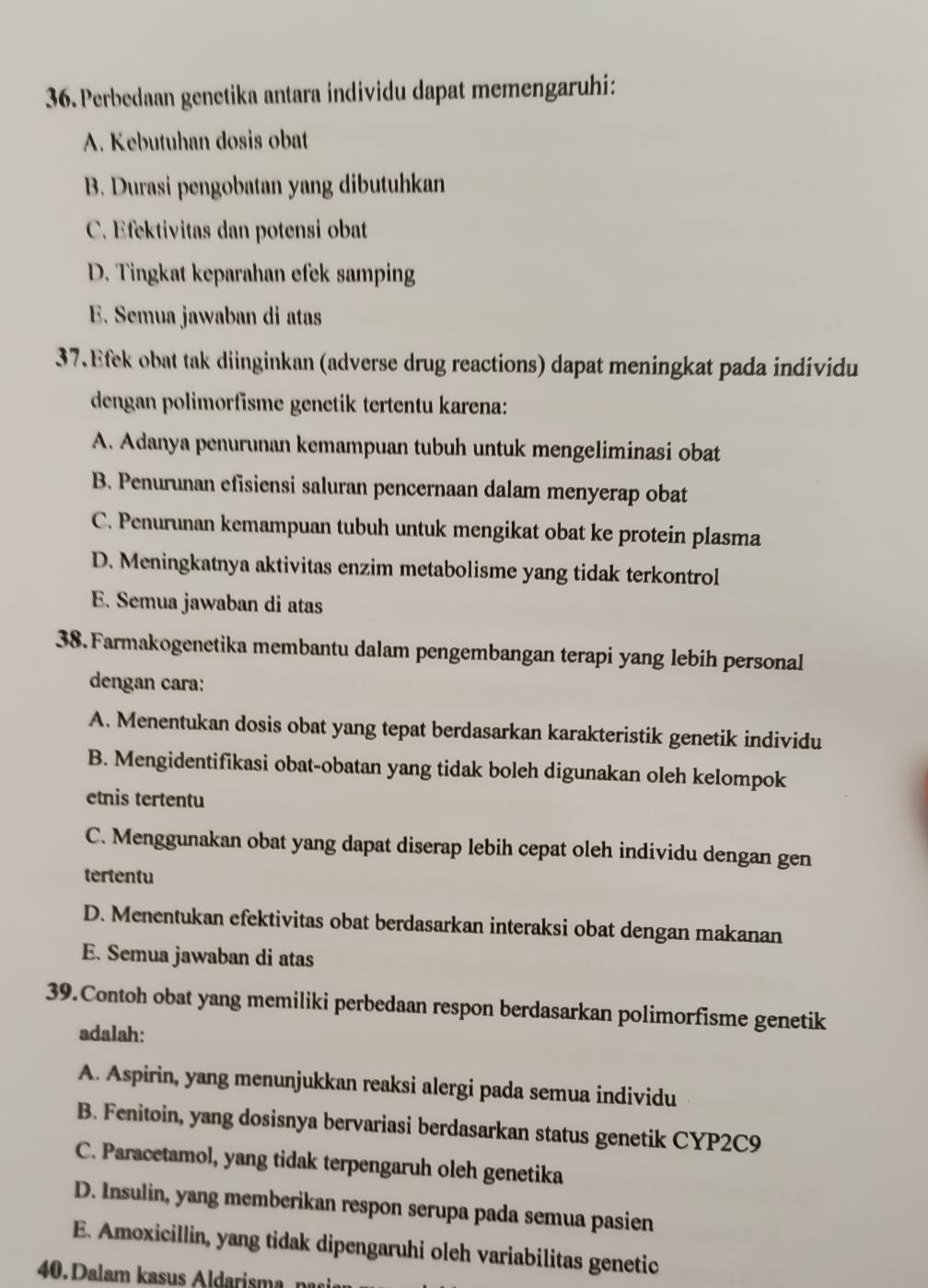 Perbedaan genetika antara individu dapat memengaruhi:
A. Kebutuhan dosis obat
B. Durasi pengobatan yang dibutuhkan
C. Efektivitas dan potensi obat
D. Tingkat keparahan efek samping
E. Semua jawaban di atas
37. Efek obat tak diinginkan (adverse drug reactions) dapat meningkat pada individu
dengan polimorfisme genetik tertentu karena:
A. Adanya penurunan kemampuan tubuh untuk mengeliminasi obat
B. Penurunan efisiensi saluran pencernaan dalam menyerap obat
C. Penurunan kemampuan tubuh untuk mengikat obat ke protein plasma
D. Meningkatnya aktivitas enzim metabolisme yang tidak terkontrol
E. Semua jawaban di atas
38. Farmakogenetika membantu dalam pengembangan terapi yang lebih personal
dengan cara:
A. Menentukan dosis obat yang tepat berdasarkan karakteristik genetik individu
B. Mengidentifikasi obat-obatan yang tidak boleh digunakan oleh kelompok
etnis tertentu
C. Menggunakan obat yang dapat diserap lebih cepat oleh individu dengan gen
tertentu
D. Menentukan efektivitas obat berdasarkan interaksi obat dengan makanan
E. Semua jawaban di atas
39.Contoh obat yang memiliki perbedaan respon berdasarkan polimorfisme genetik
adalah:
A. Aspirin, yang menunjukkan reaksi alergi pada semua individu
B. Fenitoin, yang dosisnya bervariasi berdasarkan status genetik CYP2C9
C. Paracetamol, yang tidak terpengaruh oleh genetika
D. Insulin, yang memberikan respon serupa pada semua pasien
E. Amoxicillin, yang tidak dipengaruhi oleh variabilitas genetic
40. Dalam kasus Aldarisma   na