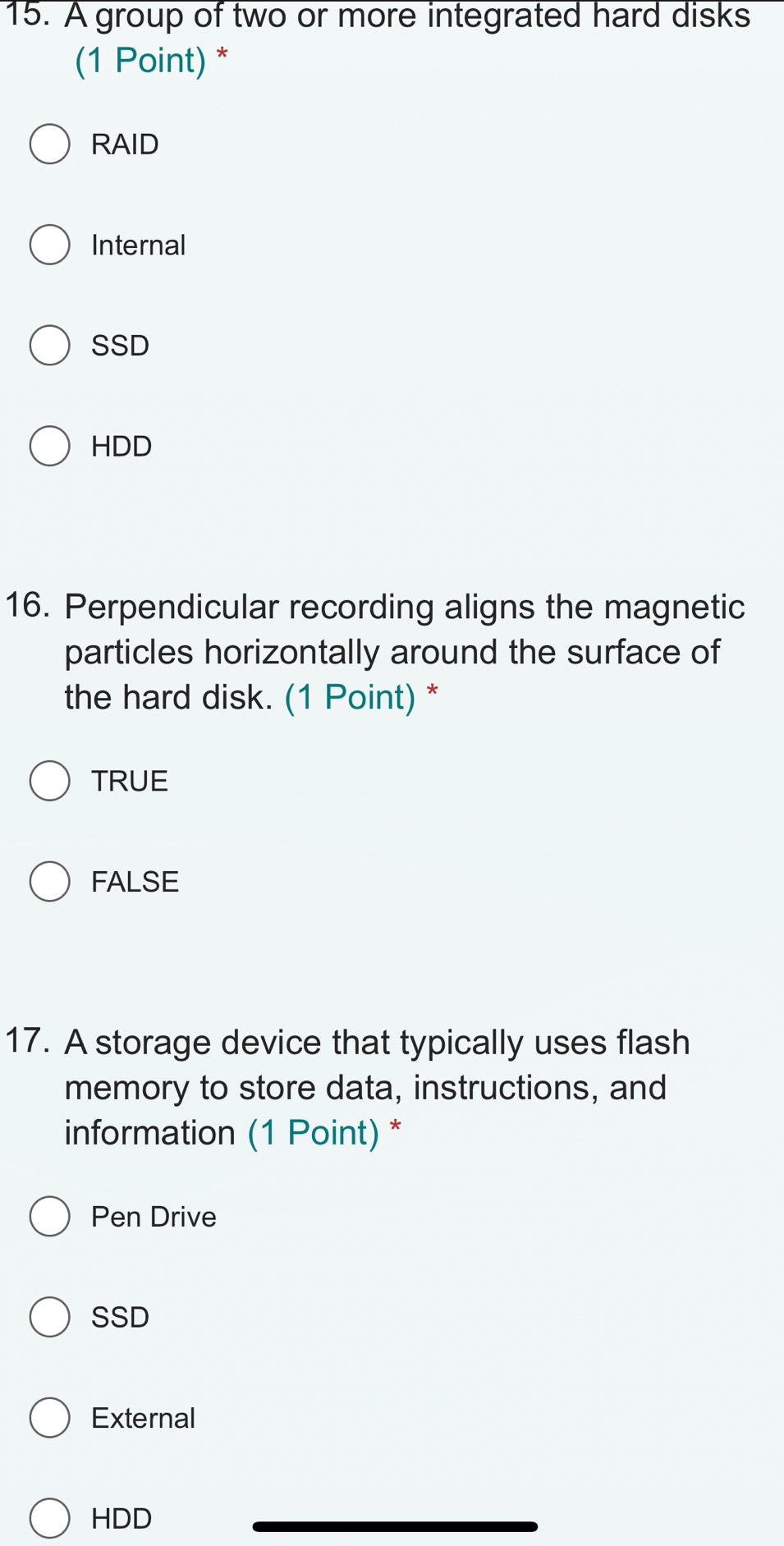 A group of two or more integrated hard disks
(1 Point) *
RAID
Internal
SSD
HDD
16. Perpendicular recording aligns the magnetic
particles horizontally around the surface of
the hard disk. (1 Point) *
TRUE
FALSE
17. A storage device that typically uses flash
memory to store data, instructions, and
information (1 Point) *
Pen Drive
SSD
External
HDD