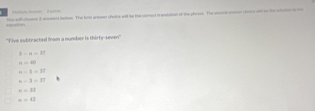 Multiple Answer 2 points
You will choose 2 answers below. The first answer choice will be the correct translation of the phrase. The second answer choice will be the solution to the
equation.
''Five subtracted from a number is thirty-seven'
5-n=37
n=40
n-5=37
n-3=37
n=32
n=42