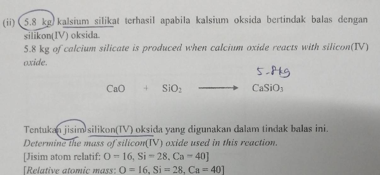 (ii) (5.8 kg kalsium silikat terhasil apabila kalsium oksida bertindak balas dengan 
silikon(IV) oksida. 
5. 8 kg of calcium silicate is produced when calcium oxide reacts with silicon(IV) 
oxide.
5 H
CaO+SiO_2to CaSiO_3
Tentukan jisim silikon(IV) oksida yang digunakan dalam tindak balas ini. 
Determine the mass of silicon(IV) oxide used in this reaction. 
[Jisim atom relatif: O=16, Si=28, Ca=40]
[Relative atomic mass: O=16, Si=28, Ca=40]