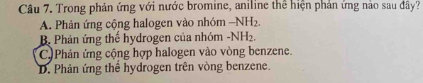 Trong phản ứng với nước bromine, aniline thể hiện phản ứng nào sau đây?
A. Phản ứng cộng halogen vào nhóm -NH_2.
B. Phản ứng thể hydrogen của nhóm -NH_2.
C)Phản ứng cộng hợp halogen vào vòng benzene.
D. Phản ứng thể hydrogen trên vòng benzene.