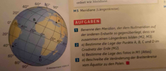 ordnet wie Meridiane.
5 Meridiane (Längenkreise) M
AUFGABEN
Benenne den Merídian, der dem Nullmeridian auf
der anderen Erdseite so gegenüberliegt, dass sie
zusammen einen Längenkreis bilden (sqrt(x)) 2, M3).
D a) Bestimme die Lage der Punkte A, B, C und D im
Gradnetz der Erde (M2).
b) Bestimme die Lage des Fotos in M1 (Atlas).
a) Beschreibe die Veränderung der Breitenkreise
3
@ Wester vom Äquator zu den Polen.