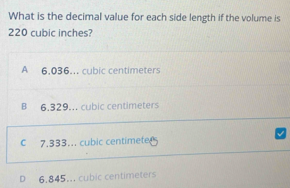 What is the decimal value for each side length if the volume is
220 cubic inches?
A 6.036. cubic centimeters
B 6.329. cubic centimeters
C 7.333… cubic centimete
D 6.845... cubic centimeters