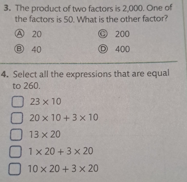 The product of two factors is 2,000. One of
the factors is 50. What is the other factor?
Ⓐ 20 © 200
Ⓑ 40 D 400
4. Select all the expressions that are equal
to 260.
23* 10
20* 10+3* 10
13* 20
1* 20+3* 20
10* 20+3* 20