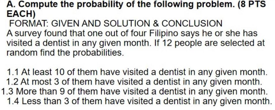 Compute the probability of the following problem. (8 PTS 
EACH) 
FORMAT: GIVEN AND SOLUTION & CONCLUSION 
A survey found that one out of four Filipino says he or she has 
visited a dentist in any given month. If 12 people are selected at 
random find the probabilities. 
1.1 At least 10 of them have visited a dentist in any given month. 
1.2 At most 3 of them have visited a dentist in any given month. 
1. 3 More than 9 of them have visited a dentist in any given month. 
1. 4 Less than 3 of them have visited a dentist in any given month.