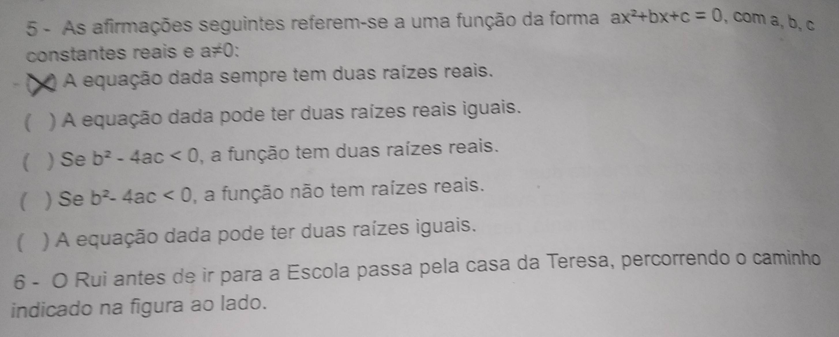 As afirmações seguintes referem-se a uma função da forma ax^2+bx+c=0 , com a, b, c
constantes reais e a≠0: 
t A equação dada sempre tem duas raízes reais. 
) A equação dada pode ter duas raízes reais iguais. 
) Se b^2-4ac<0</tex> , a função tem duas raízes reais. 
) Se b^2-4ac<0</tex> , a função não tem raízes reais. 
) A equação dada pode ter duas raízes iguais. 
6 - O Rui antes de ir para a Escola passa pela casa da Teresa, percorrendo o caminho 
indicado na figura ao lado.