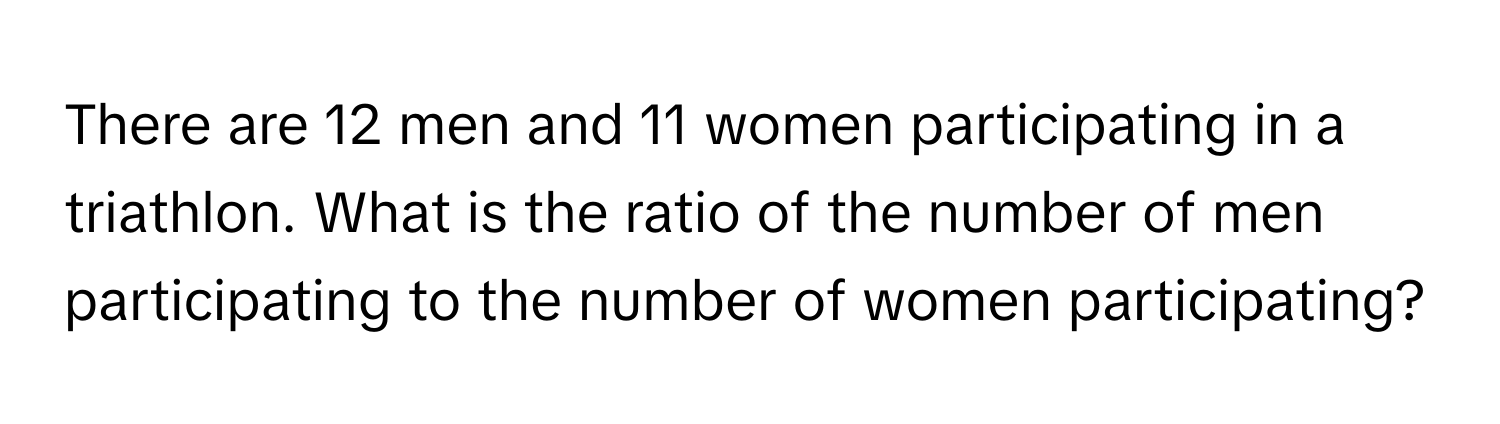 There are 12 men and 11 women participating in a triathlon. What is the ratio of the number of men participating to the number of women participating?