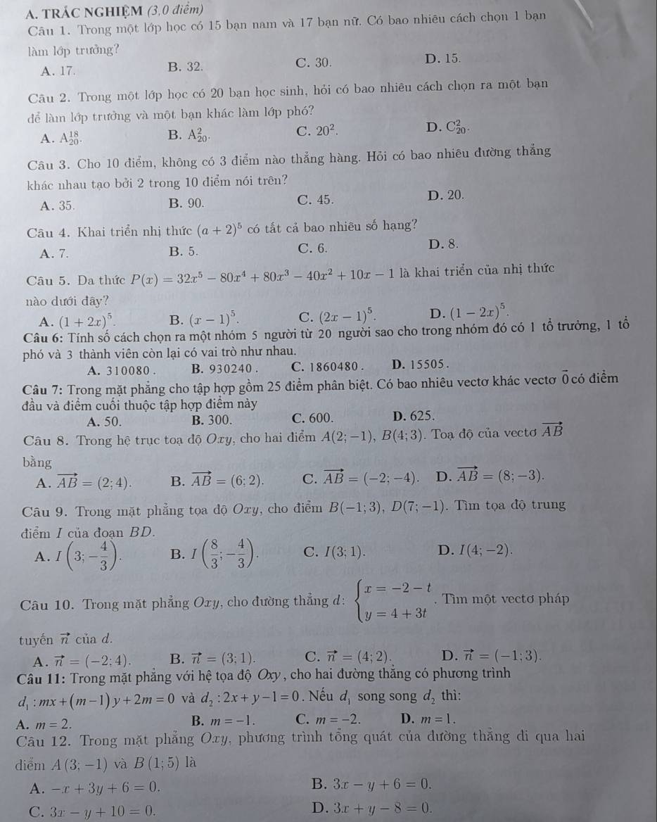 TRÁC NGHIỆM (3,0 điểm)
Câu 1. Trong một lớp học có 15 bạn nam và 17 bạn nữ. Có bao nhiêu cách chọn 1 bạn
làm lớp trưởng?
A. 17. B. 32. C. 30. D. 15.
Câu 2. Trong một lớp học có 20 bạn học sinh, hỏi có bao nhiêu cách chọn ra một bạn
để là lớp trưởng và một bạn khác làm lớp phó?
B.
A. A_(20)^(18). A_(20)^2.
D.
C. 20^2. C_(20)^2.
Câu 3. Cho 10 điểm, không có 3 điểm nào thẳng hàng. Hỏi có bao nhiêu đường thẳng
khác nhau tạo bởi 2 trong 10 điểm nói trên?
A. 35. B. 90. C.45.
D. 20.
Câu 4. Khai triển nhị thức (a+2)^5 có tất cả bao nhiêu số hạng?
A. 7. B. 5. C. 6. D. 8.
Câu 5. Da thức P(x)=32x^5-80x^4+80x^3-40x^2+10x-1 là khai triển của nhị thức
nào dưới đây?
A. (1+2x)^5. B. (x-1)^5. C. (2x-1)^5. D. (1-2x)^5.
Câu 6: Tính số cách chọn ra một nhóm 5 người từ 20 người sao cho trong nhóm đó có 1 tổ trưởng, 1 tổ
phó và 3 thành viên còn lại có vai trò như nhau.
A. 310080 . B. 930240 . C. 1860480 . D. 15505 .
Câu 7: Trong mặt phẳng cho tập hợp gồm 25 điểm phân biệt. Có bao nhiêu vectơ khác vectơ ổ có điểm
đầu và điểm cuối thuộc tập hợp điểm này
A. 50. B. 300. C. 600. D. 625.
Câu 8. Trong hệ trục toạ độ Oxy, cho hai điểm A(2;-1),B(4;3).  Toạ độ của vectơ vector AB
bằng
A. vector AB=(2;4). B. vector AB=(6;2). C. vector AB=(-2;-4). D. vector AB=(8;-3).
Câu 9. Trong mặt phẳng tọa độ Oxy, cho điểm B(-1;3),D(7;-1).  Tìm tọa độ trung
điểm I của đoạn BD.
A. I(3;- 4/3 ). B. I( 8/3 ;- 4/3 ). C. I(3;1). D. I(4;-2).
Câu 10. Trong mặt phẳng Oxy , cho đường thẳng d: beginarrayl x=-2-t y=4+3tendarray..  Tìm một vectơ pháp
tuyến vector n của d.
A. vector n=(-2;4). B. vector n=(3;1). C. vector n=(4;2). D. vector n=(-1;3).
Câu 11: Trong mặt phẳng với hệ tọa độ Oxy, cho hai đường thẳng có phương trình
d_1:mx+(m-1)y+2m=0 và d_2:2x+y-1=0. Nếu d_1 song song d_2 thì:
A. m=2.
B. m=-1. C. m=-2. D. m=1.
Câu 12. Trong mặt phẳng Oxy, phương trình tổng quát của đường thẳng di qua hai
diểm A(3;-1) và B(1;5) là
A. -x+3y+6=0.
B. 3x-y+6=0.
C. 3x-y+10=0. D. 3x+y-8=0.