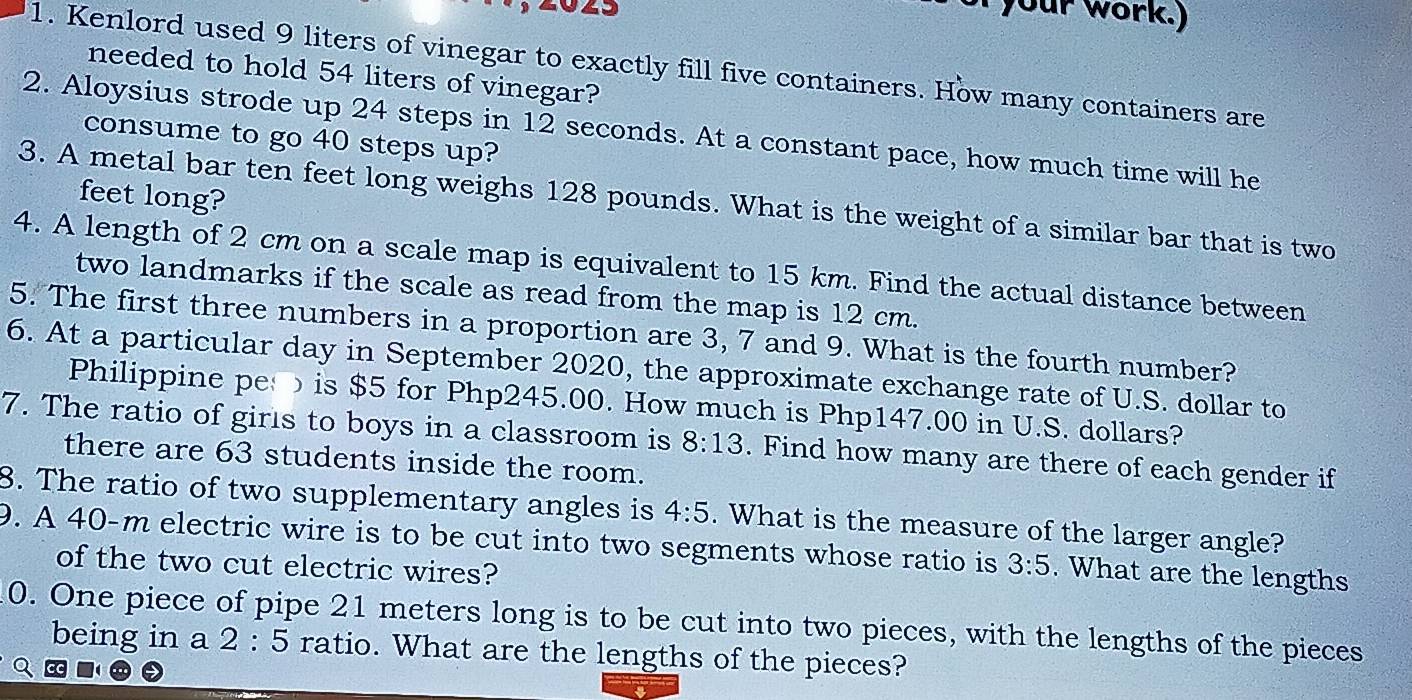 your work.) 
1. Kenlord used 9 liters of vinegar to exactly fill five containers. How many containers are 
needed to hold 54 liters of vinegar? 
2. Aloysius strode up 24 steps in 12 seconds. At a constant pace, how much time will he 
consume to go 40 steps up? 
feet long? 
3. A metal bar ten feet long weighs 128 pounds. What is the weight of a similar bar that is two 
4. A length of 2 cm on a scale map is equivalent to 15 km. Find the actual distance between 
two landmarks if the scale as read from the map is 12 cm. 
5. The first three numbers in a proportion are 3, 7 and 9. What is the fourth number? 
6. At a particular day in September 2020, the approximate exchange rate of U.S. dollar to 
Philippine pe is $5 for Php245.00. How much is Php147.00 in U.S. dollars? 
7. The ratio of girls to boys in a classroom is 8:13. Find how many are there of each gender if 
there are 63 students inside the room. 
8. The ratio of two supplementary angles is 4:5. What is the measure of the larger angle? 
9. A 40-m electric wire is to be cut into two segments whose ratio is 3:5. What are the lengths 
of the two cut electric wires? 
0. One piece of pipe 21 meters long is to be cut into two pieces, with the lengths of the pieces 
being in a 2:5 ratio. What are the lengths of the pieces?