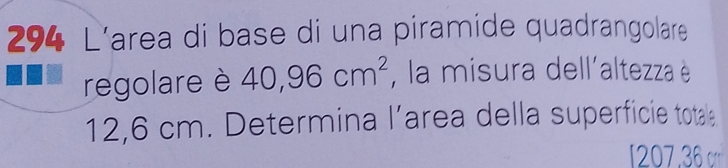 294 L’area di base di una piramide quadrangolare 
regolare è 40,96cm^2 , la misura dell´altezza è
12,6 cm. Determina l’area della superficie totale
7, '