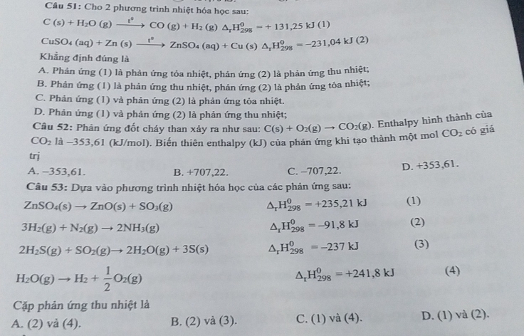 Cho 2 phương trình nhiệt hóa học sau:
C(s)+H_2O(g)xrightarrow l(g)CO(g)+H_2 (g) △ _rH_(298)^0=+131,25kJ(1)
CuSO_4(aq)+Zn(s)xrightarrow t^0ZnSO_4(aq)+Cu(s)△ _rH_(298)^0=-231,04kJ(2)
Khẳng định đúng là
A. Phản ứng (1) là phản ứng tỏa nhiệt, phản ứng (2) là phản ứng thu nhiệt;
B. Phản ứng (1) là phản ứng thu nhiệt, phản ứng (2) là phản ứng tỏa nhiệt;
C. Phản ứng (1) và phản ứng (2) là phản ứng tỏa nhiệt.
D. Phản ứng (1) và phản ứng (2) là phản ứng thu nhiệt;
Câu 52: Phản ứng đốt cháy than xảy ra như sau:
CO_2 có giá
CO_2 là −353,61 (kJ/mol). Biến thiên enthalpy (kJ) của phản ứng khi tạo thành một mol C(s)+O_2(g)to CO_2(g). Enthalpy hình thành của
trj
A. -353,61. B. +707,22. C. -707,22. D. +353,61.
Câu 53: Dựa vào phương trình nhiệt hóa học của các phản ứng sau:
ZnSO_4(s)to ZnO(s)+SO_3(g)
△ _rH_(298)^0=+235,21kJ (1)
3H_2(g)+N_2(g)to 2NH_3(g)
△ _rH_(298)^0=-91,8kJ (2)
2H_2S(g)+SO_2(g)to 2H_2O(g)+3S(s) △ _rH_(298)^0=-237kJ (3)
H_2O(g)to H_2+ 1/2 O_2(g)
△ _rH_(298)^0=+241,8kJ (4)
Cặp phản ứng thu nhiệt là
A. (2 2) và (4). B. (2) và (3). C. (1)va(4). D. (1) v a(7)