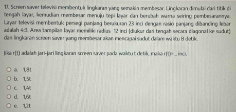 Screen saver televisi membentuk lingkaran yang semakin membesar. Lingkaran dimulai dari titik di
tengah layar, kemudian membesar menuju tepi layar dan berubah warna seiring pembesarannya.
Layar televisi membentuk persegi panjang berukuran 23 inci dengan rasio panjang dibanding lebar
adalah 4:3. Area tampilan layar memiliki radius 12 inci (diukur dari tengah secara diagonal ke sudut)
dan lingkaran screen saver yang membesar akan mencapai sudut dalam waktu 8 detik.
Jika r(t) adalah jari-jari lingkaran screen saver pada waktu t detik, maka r(t)= _ inci.
a. 1, 8t
b. 1, 5t
c. 1, 4t
d. 1, 6t
e. 1, 2t