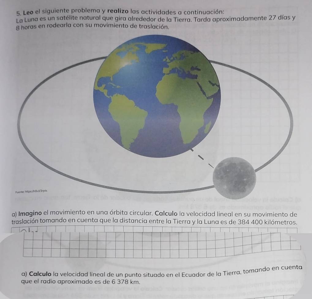 Leo el siguiente problema y realizo las actividades a continuación: 
La Luna es un satélite natural que gira alrededor de la Tierra. Tarda aproximadamente 27 días y
8 horas en rodearla con su movimiento de traslación. 
a) Imagino el movimiento en una órbita circular. Calculo la velocidad lineal en su movimiento de 
traslación tomando en cuenta que la distancia entre la Tierra y la Luna es de 384 400 kilómetros. 
a) Calculo la velocidad lineal de un punto situado en el Ecuador de la Tierra, tomando en cuenta 
que el radio aproximado es de 6 378 km.