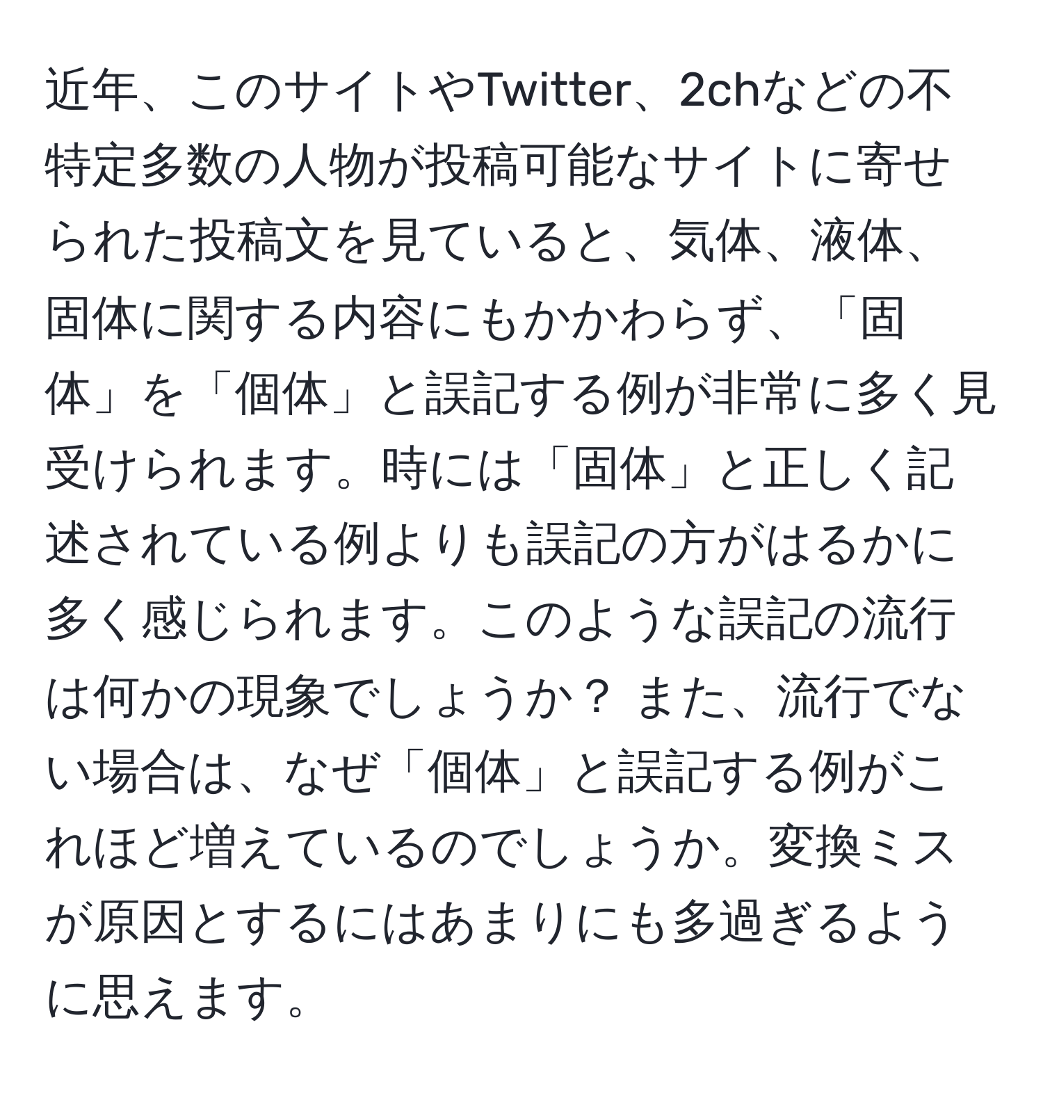 近年、このサイトやTwitter、2chなどの不特定多数の人物が投稿可能なサイトに寄せられた投稿文を見ていると、気体、液体、固体に関する内容にもかかわらず、「固体」を「個体」と誤記する例が非常に多く見受けられます。時には「固体」と正しく記述されている例よりも誤記の方がはるかに多く感じられます。このような誤記の流行は何かの現象でしょうか？ また、流行でない場合は、なぜ「個体」と誤記する例がこれほど増えているのでしょうか。変換ミスが原因とするにはあまりにも多過ぎるように思えます。