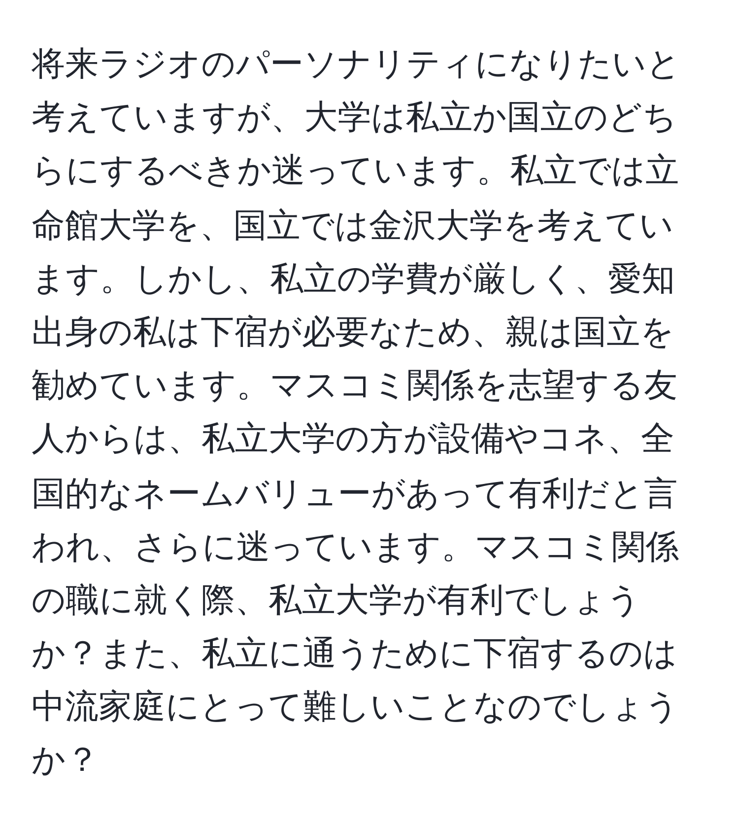 将来ラジオのパーソナリティになりたいと考えていますが、大学は私立か国立のどちらにするべきか迷っています。私立では立命館大学を、国立では金沢大学を考えています。しかし、私立の学費が厳しく、愛知出身の私は下宿が必要なため、親は国立を勧めています。マスコミ関係を志望する友人からは、私立大学の方が設備やコネ、全国的なネームバリューがあって有利だと言われ、さらに迷っています。マスコミ関係の職に就く際、私立大学が有利でしょうか？また、私立に通うために下宿するのは中流家庭にとって難しいことなのでしょうか？