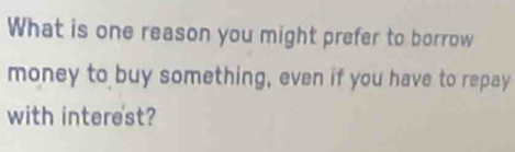 What is one reason you might prefer to borrow 
money to buy something, even if you have to repay 
with interest?