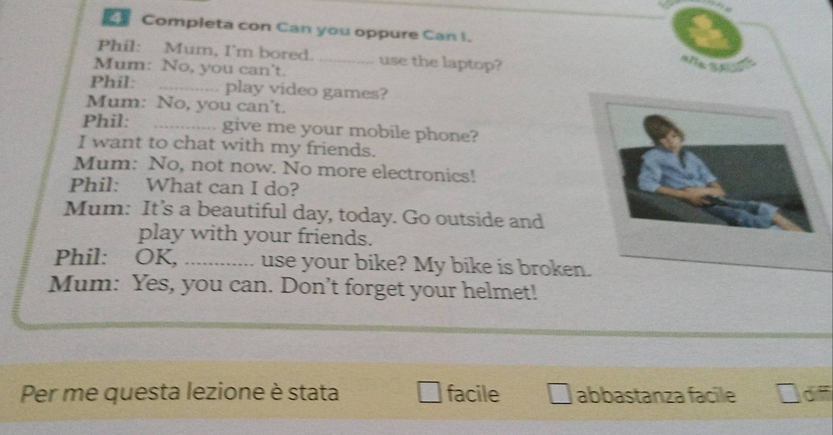 Completa con Can you oppure Can I. 
Phil: Mum, I'm bored. _use the laptop? 
Mum: No, you can't. 
Phil: _play video games? 
Mum: No, you can't. 
Phil: _give me your mobile phone? 
I want to chat with my friends. 
Mum: No, not now. No more electronics! 
Phil: What can I do? 
Mum: It’s a beautiful day, today. Go outside and 
play with your friends. 
Phil: OK, _use your bike? My bike is broken. 
Mum: Yes, you can. Don't forget your helmet! 
Per me questa lezione è stata facile abbastanza facile 3d=
