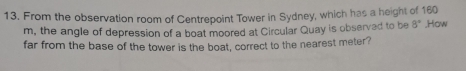 From the observation room of Centrepoint Tower in Sydney, which has a height of 160
m, the angle of depression of a boat moored at Circular Quay is observed to be 8°
far from the base of the tower is the boat, correct to the nearest meter? ,How