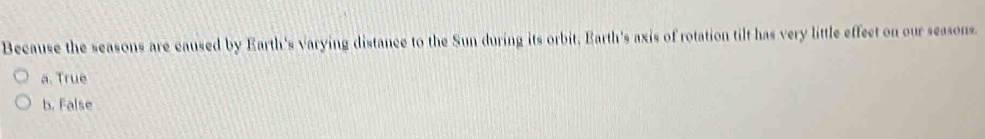 Because the seasons are caused by Earth's varying distance to the Sun during its orbit, Earth's axis of rotation tilt has very little effect on our seasons.
a. True
b. False