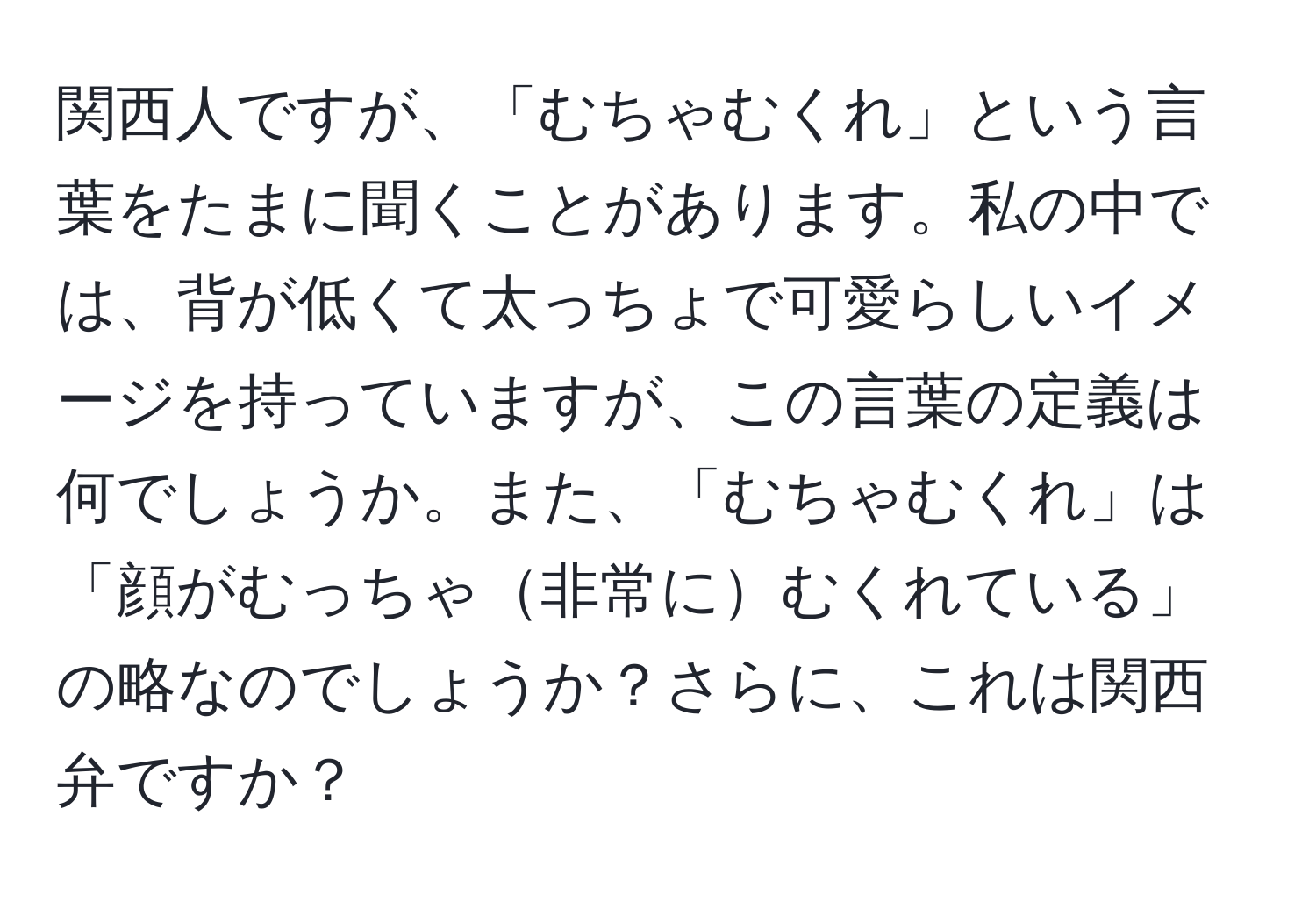 関西人ですが、「むちゃむくれ」という言葉をたまに聞くことがあります。私の中では、背が低くて太っちょで可愛らしいイメージを持っていますが、この言葉の定義は何でしょうか。また、「むちゃむくれ」は「顔がむっちゃ非常にむくれている」の略なのでしょうか？さらに、これは関西弁ですか？