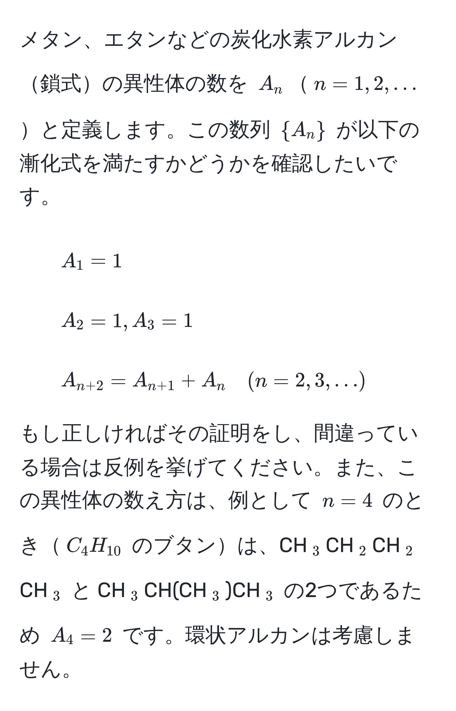 メタン、エタンなどの炭化水素アルカン鎖式の異性体の数を $A_n$$n=1, 2, ...$と定義します。この数列 $A_n$ が以下の漸化式を満たすかどうかを確認したいです。

1. $A_1 = 1$  
2. $A_2 = 1, A_3 = 1$  
3. $A_n+2 = A_n+1 + A_n quad (n=2, 3, ...)$  

もし正しければその証明をし、間違っている場合は反例を挙げてください。また、この異性体の数え方は、例として $n=4$ のとき$C_4H_10$ のブタンは、CH$_3$CH$_2$CH$_2$CH$_3$ と CH$_3$CH(CH$_3$)CH$_3$ の2つであるため $A_4=2$ です。環状アルカンは考慮しません。