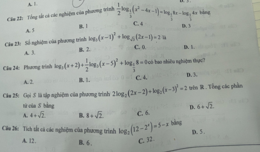 A. 1. D. 3.
Câu 22: Tổng tắt cả các nghiệm của phương trình  1/2 log _ 1/3 (x^2-4x-1)=log _ 1/3 8x-log _ 1/3 4x bàng
A. 5 B. 1
C. 4 D. 3
Câu 23: Số nghiệm của phương trình log _3(x-1)^2+log _sqrt(3)(2x-1)=2 là
B. 2. C. 0. D. 1.
A. 3.
Câu 24: Phương trình log _3(x+2)+ 1/2 log _3(x-5)^2+log _ 1/3 8=0 có bao nhiêu nghiệm thực?
A. 2. B. 1. C. 4. D. 3.
Câu 25: Gọi S là tập nghiệm của phương trình 2log _2(2x-2)+log _2(x-3)^2=2 trên R . Tổng các phần
từ của S bǎng D. 6+sqrt(2).
A. 4+sqrt(2). B. 8+sqrt(2).
C. 6.
Câu 26: Tích tất cả các nghiệm của phương trình log _2(12-2^x)=5-x bằng
D. 5.
A. 12. B. 6.
C. 32.