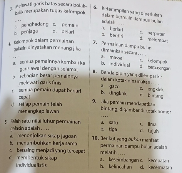 3, Melewati garis batas secara bolak- 6. Keterampilan yang diperlukan
balik merupakan tugas kelompok
dalam bermain dampun bulan
..
adalah . . . .
a. penghadang c. pemain
a. berlari c. berputar
b. penjaga d. pelari
b. berdiri d. melompat
4. Kelompok dalam permainan 7. Permainan dampu bulan
galasin dinyatakan menang jika dimainkan secara . . . .
. . .
a. massal c. kelompok
a. semua pemainnya kembali ke b. individual d. berpasangan
garis awal dengan selamat
8. Benda pipih yang dilempar ke
b. sebagian besar pemainnya dalam kotak dinamakan . . . .
melewati garis finis
a. gaco c. engklek
c. semua pemain dapat berlari b. dingkrik d. bintang
cepat
d. setiap pemain telah
9. Jika pemain mendapatkan
menangkap lawan
bintang, digambar di kotak nomor
....
5. Salah satu nilai luhur permainan a. satu c. lima
b. tiga
galasin adalah . . . . d. tujuh
a. menonjolkan sikap jagoan 10. Berikut yang bukan manfaat
b. menumbuhkan kerja sama permainan dampu bulan adalah
c. bersaing menjadi yang tercepat melatih . . . .
d. membentuk sikap a. keseimbangan c. kecepatan
individualistis b. kelincahan d. kecermatan