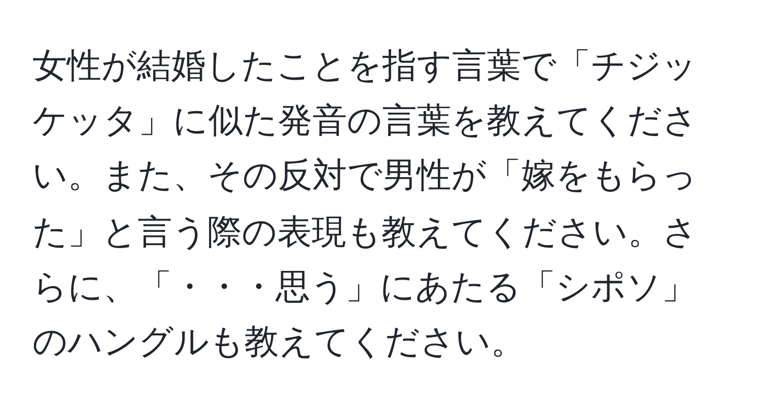 女性が結婚したことを指す言葉で「チジッケッタ」に似た発音の言葉を教えてください。また、その反対で男性が「嫁をもらった」と言う際の表現も教えてください。さらに、「・・・思う」にあたる「シポソ」のハングルも教えてください。