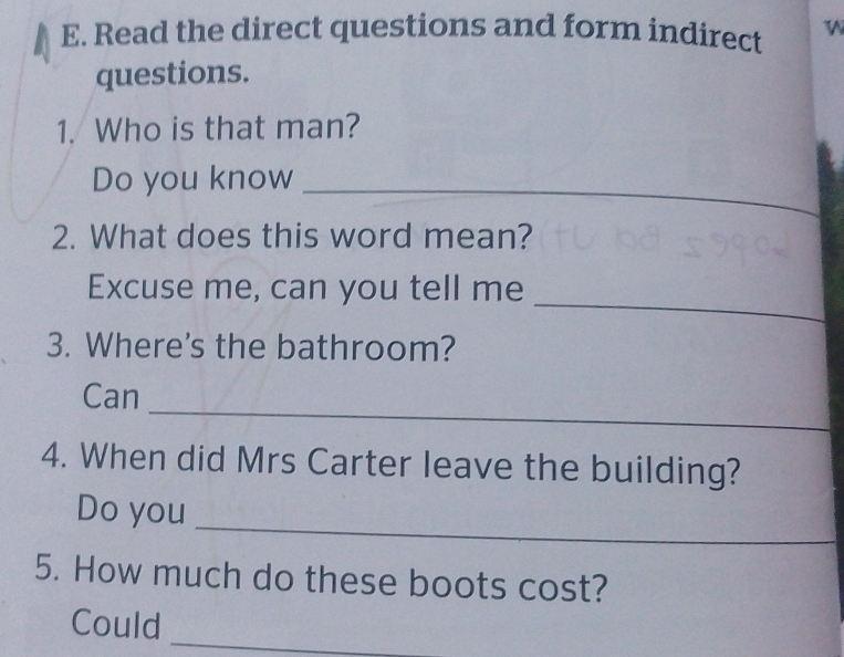 Read the direct questions and form indirect W 
questions. 
1. Who is that man? 
Do you know 
_ 
2. What does this word mean? 
_ 
Excuse me, can you tell me 
3. Where's the bathroom? 
_ 
Can 
4. When did Mrs Carter leave the building? 
_ 
Do you 
5. How much do these boots cost? 
_ 
Could