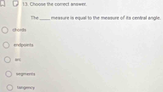 Choose the correct answer.
The_ measure is equal to the measure of its central angle.
chords
endpoints
arc
segments
tangency