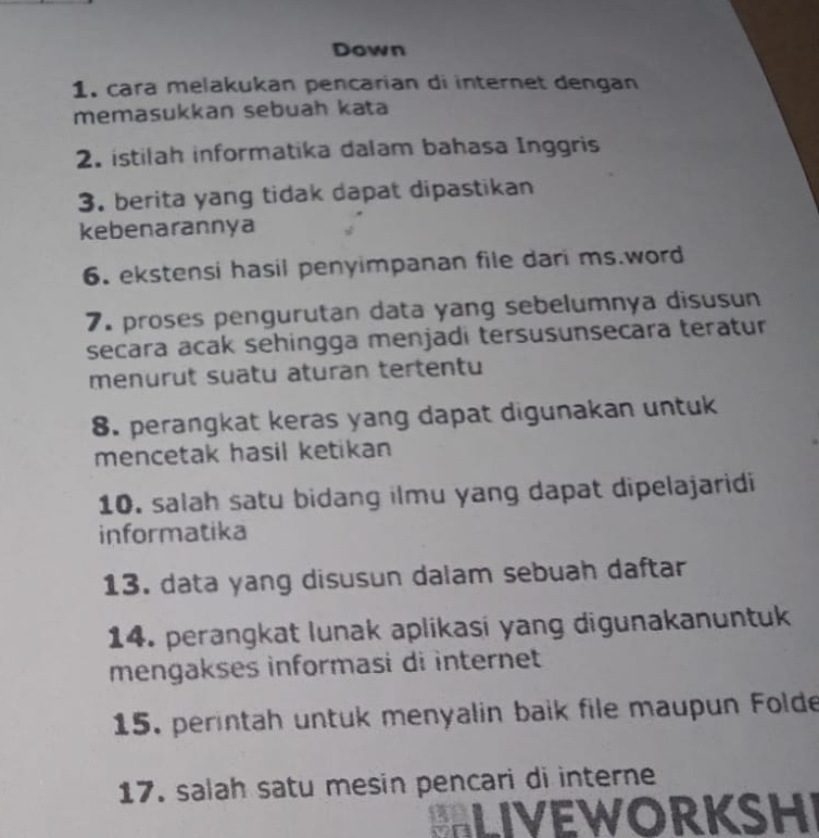 Down 
1. cara melakukan pencarian di internet dengan 
memasukkan sebuah kata 
2. istilah informatika dalam bahasa Inggris 
3. berita yang tidak dapat dipastikan 
kebenarannya 
6. ekstensi hasil penyimpanan file dari ms.word 
7. proses pengurutan data yang sebelumnya disusun 
secara acak sehingga menjadi tersusunsecara teratur 
menurut suatu aturan tertentu 
8. perangkat keras yang dapat digunakan untuk 
mencetak hasil ketikan 
10. salah satu bidang ilmu yang dapat dipelajaridi 
informatika 
13. data yang disusun dalam sebuah daftar 
14. perangkat lunak aplikasi yang digunakanuntuk 
mengakses informasi di internet 
15. perintah untuk menyalin baik file maupun Folde 
17. salah satu mesin pencari di interne 
LIVEWORKSH