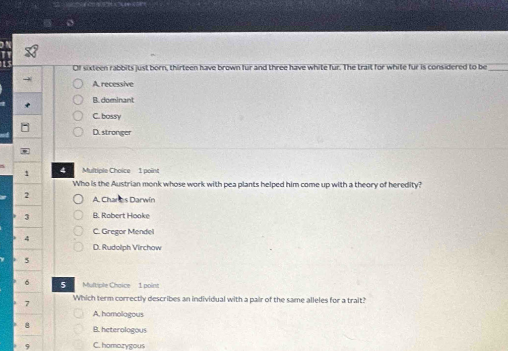 Of sixteen rabbits just born, thirteen have brown fur and three have white fur. The trait for white fur is considered to be_
A recessive
B. dominant
C. bossy
D. stronger
1 4 Multiple Chaice 1 point
Who is the Austrian monk whose work with pea plants helped him come up with a theory of heredity?
2
A. Charles Darwin
3 B. Robert Hooke
C. Gregor Mendel
4
D. Rudolph Virchow
5
6 5 Multiple Choice 1 point
7 Which term correctly describes an individual with a pair of the same alleles for a trait?
A. homologous
8
B. heterologous
9 C. homozygous
