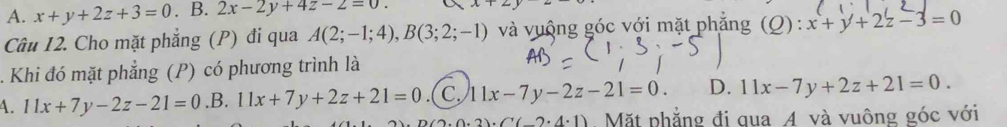 A. x+y+2z+3=0. B. 2x-2y+4z-2=0. 
Câu I2. Cho mặt phẳng (P) đi qua A(2;-1;4), B(3;2;-1) và vuộng góc với mặt phẳng (Q) : :x+y+2z-3=0. Khi đó mặt phẳng (P) có phương trình là
4. lx+7y-2z-21=0.B. 11x+7y+2z+21=0.( C. 11x-7y-2z-21=0. D. 11x-7y+2z+21=0.
2)· C'(-2· 4· 1) Mặt phẳng đi qua 4 và vuông góc với