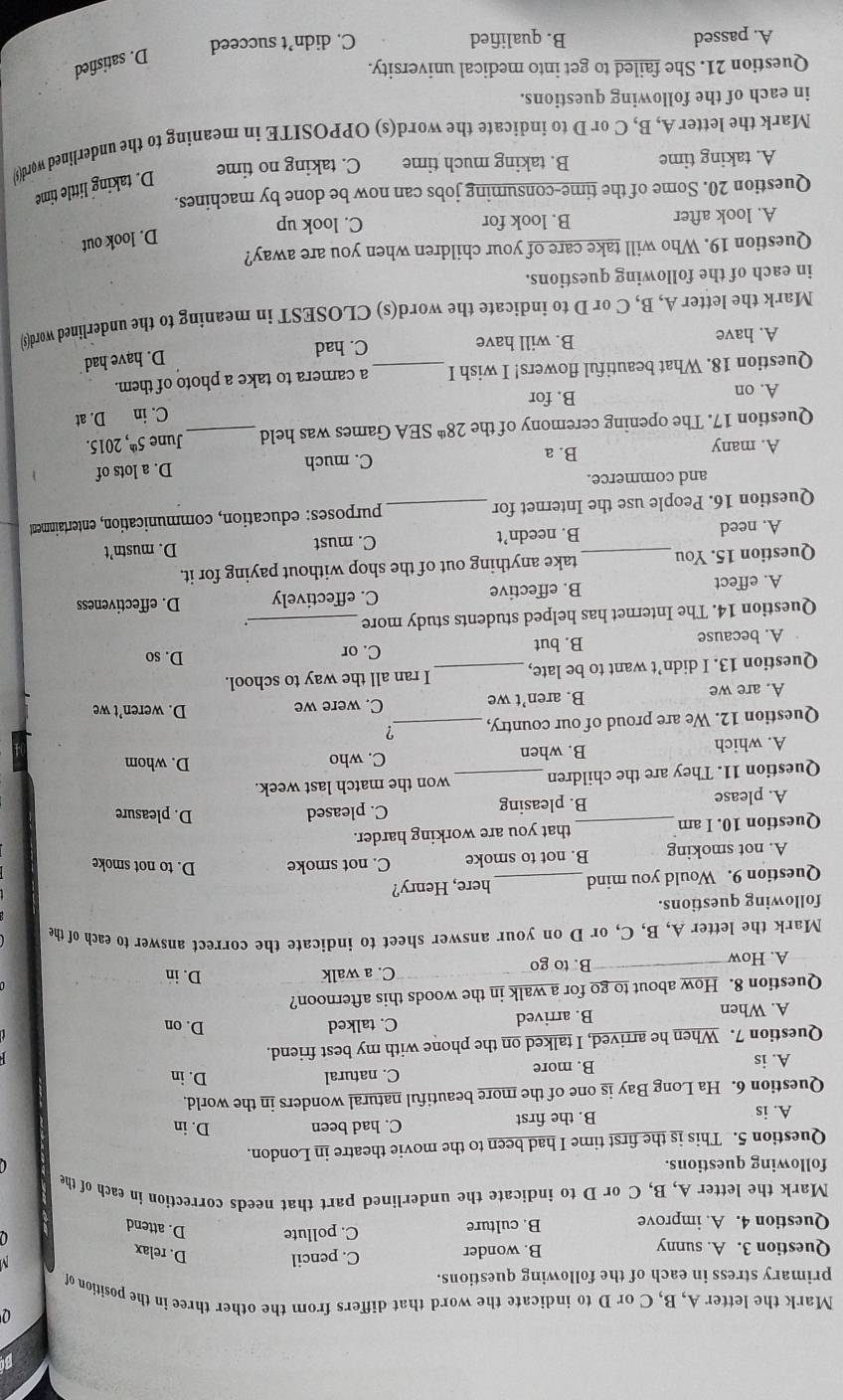 Mark the letter A, B, C or D to indicate the word that differs from the other three in the position of
primary stress in each of the following questions.
Question 3. A. sunny B. wonder C. pencil D. relax
Question 4. A. improve B. culture C. pollute D. attend
Mark the letter A, B, C or D to indicate the underlined part that needs correction in each of the
following questions.
Question 5. This is the first time I had been to the movie theatre in London.
A. is B. the first C. had been
D. in
Question 6. Ha Long Bay is one of the more beautiful natural wonders in the world.
A. is B. more C. natural
D. in
Question 7. When he arrived, I talked on the phone with my best friend.
A. When B. arrived C. talked
D. on
Question 8. How about to go for a walk in the woods this afternoon?
A. How B. to go C. a walk
D. in
Mark the letter A, B, C, or D on your answer sheet to indicate the correct answer to each of the
following questions.
Question 9. Would you mind _here, Henry?
A. not smoking B. not to smoke C. not smoke D. to not smoke
Question 10. I am _that you are working harder.
A. please B. pleasing C. pleased
D. pleasure
Question 11. They are the children_ won the match last week.
A. which B. when C. who
D. whom
Question 12. We are proud of our country, _?
A. are we B. aren’t we C. were we
D. weren’t we
Question 13. I didn’t want to be late, _I ran all the way to school.
C. or D. so
A. because B. but
Question 14. The Internet has helped students study more _.
A. effect B. effective C. effectively D. effectiveness
Question 15. You _take anything out of the shop without paying for it.
A. need B. needn’t C. must D. mustn’t
Question 16. People use the Internet for _purposes: education, communication, entertainment
and commerce.
A. many B. a C. much D. a lots of 1
Question 17. The opening ceremony of the 28^(th) SEA Games was held _June 5^(th), 2015.
C. in
A. on B. for D. at
Question 18. What beautiful flowers! I wish I _a camera to take a photo of them.
D. have had
A. have B. will have C. had
Mark the letter A, B, C or D to indicate the word(s) CLOSEST in meaning to the underlined word(s
in each of the following questions.
Question 19. Who will take care of your children when you are away?
D. look out
A. look after B. look for C. look up
Question 20. Some of the time-consuming jobs can now be done by machines.
D. taking little time
A. taking time B. taking much time C. taking no time
Mark the letter A, B, C or D to indicate the word(s) OPPOSITE in meaning to the underlined word($)
in each of the following questions.
Question 21. She failed to get into medical university.
D. satisfied
A. passed B. qualified C. didn’t succeed