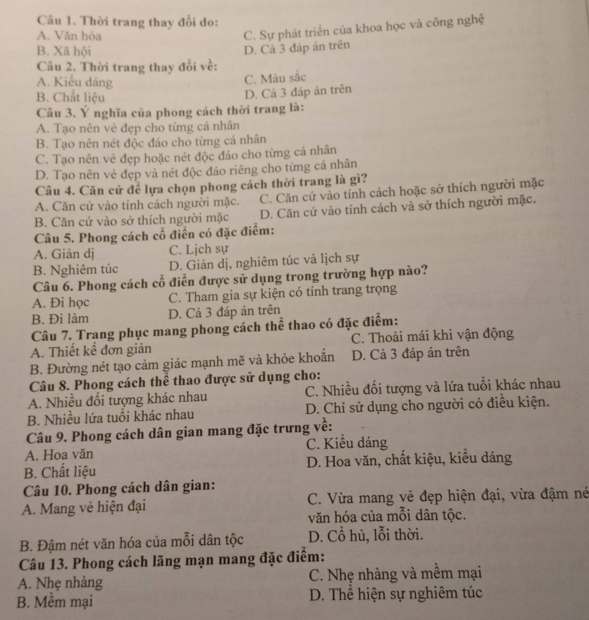 Thời trang thay đổi do:
A. Văn hóa
C. Sự phát triển của khoa học và công nghệ
B. Xã hội D. Cả 3 đáp án trên
Câu 2. Thời trang thay đổi về:
A. Kiểu dáng
C. Màu sắc
B. Chất liệu
D. Cả 3 đáp án trên
Câu 3. Ý nghĩa của phong cách thời trang là:
A. Tạo nên vẻ đẹp cho từng cá nhân
B. Tạo nên nét độc đáo cho từng cá nhân
C. Tạo nên vẻ đẹp hoặc nét độc đáo cho từng cá nhân
D. Tạo nên vẻ đẹp và nét độc đáo riêng cho từng cá nhân
Câu 4. Căn cứ để lựa chọn phong cách thời trang là gì?
A. Căn cứ vào tính cách người mặc. C. Căn cứ vào tính cách hoặc sở thích người mặc
B. Căn cứ vào sở thích người mặc D. Căn cứ vào tính cách và sở thích người mặc.
Câu 5. Phong cách cổ điển có đặc điểm:
A. Giản dị C. Lịch sự
B. Nghiêm túc D. Giản dị, nghiêm túc và lịch sự
Câu 6. Phong cách cổ điển được sử dụng trong trường hợp nào?
A. Đi học C. Tham gia sự kiện có tính trang trọng
B. Đi làm D. Cả 3 đáp án trên
Câu 7. Trang phục mang phong cách thể thao có đặc điểm:
A. Thiết kế đơn giản C. Thoải mái khi vận động
B. Đường nét tạo cảm giác mạnh mẽ và khỏe khoắn D. Cả 3 đáp án trên
Câu 8. Phong cách thể thao được sử dụng cho:
A. Nhiều đối tượng khác nhau C. Nhiều đối tượng và lứa tuổi khác nhau
B. Nhiều lứa tuổi khác nhau D. Chỉ sử dụng cho người có điều kiện.
Câu 9. Phong cách dân gian mang đặc trưng về:
C. Kiều dáng
A. Hoa văn
B. Chất liệu D. Hoa văn, chất kiệu, kiểu dáng
Câu 10. Phong cách dân gian:
A. Mang vẻ hiện đại C. Vừa mang vẻ đẹp hiện đại, vừa đậm né
văn hóa của mỗi dân tộc.
B. Đậm nét văn hóa của mỗi dân tộc
D. Cổ hủ, lỗi thời.
Câu 13. Phong cách lãng mạn mang đặc điểm:
A. Nhẹ nhàng C. Nhẹ nhàng và mềm mại
B. Mềm mại D. Thể hiện sự nghiêm túc